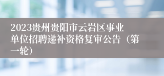 2023贵州贵阳市云岩区事业单位招聘递补资格复审公告（第一轮）