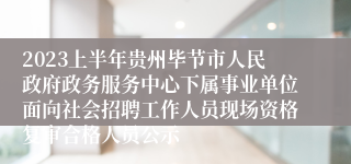 2023上半年贵州毕节市人民政府政务服务中心下属事业单位面向社会招聘工作人员现场资格复审合格人员公示