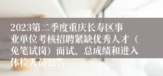 2023第二季度重庆长寿区事业单位考核招聘紧缺优秀人才（免笔试岗）面试、总成绩和进入体检人员公告