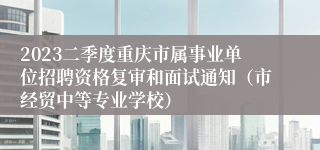 2023二季度重庆市属事业单位招聘资格复审和面试通知（市经贸中等专业学校）