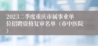 2023二季度重庆市属事业单位招聘资格复审名单（市中医院）