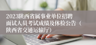 2023陕西省属事业单位招聘面试人员考试成绩及体检公告（陕西省交通运输厅）