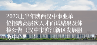 2023上半年陕西汉中事业单位招聘高层次人才面试结果及体检公告（汉中市滨江新区发展服务中心）