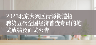 2023北京大兴区清源街道招聘第五次全国经济普查专员的笔试成绩及面试公告