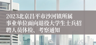 2023北京昌平市沙河镇所属事业单位面向退役大学生士兵招聘人员体检、考察通知