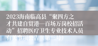 2023海南临高县“聚四方之才共建自贸港―百场万岗校招活动”招聘医疗卫生专业技术人员有关事项公告（第三号）