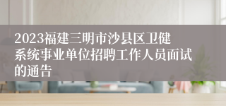 2023福建三明市沙县区卫健系统事业单位招聘工作人员面试的通告