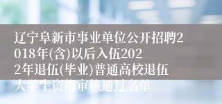 辽宁阜新市事业单位公开招聘2018年(含)以后入伍2022年退伍(毕业)普通高校退伍大学生资格审核通过名单