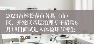 2023吉林长春市各县（市）区、开发区基层治理专干招聘6月18日面试进入体检环节考生成绩公示