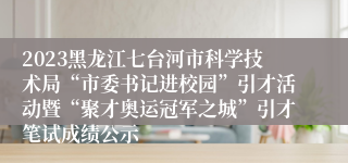 2023黑龙江七台河市科学技术局“市委书记进校园”引才活动暨“聚才奥运冠军之城”引才笔试成绩公示