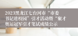 2023黑龙江七台河市“市委书记进校园”引才活动暨“聚才奥运冠军引才笔试成绩公示