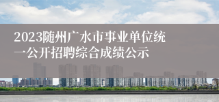 2023随州广水市事业单位统一公开招聘综合成绩公示