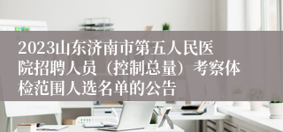 2023山东济南市第五人民医院招聘人员（控制总量）考察体检范围人选名单的公告