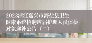 2023浙江嘉兴市海盐县卫生健康系统招聘应届护理人员体检对象递补公告（二）