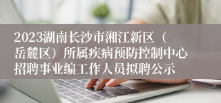 2023湖南长沙市湘江新区（岳麓区）所属疾病预防控制中心招聘事业编工作人员拟聘公示