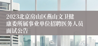 2023北京房山区燕山文卫健康委所属事业单位招聘医务人员面试公告
