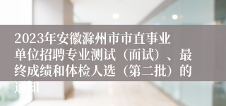 2023年安徽滁州市市直事业单位招聘专业测试（面试）、最终成绩和体检人选（第二批）的通知