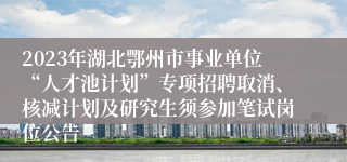 2023年湖北鄂州市事业单位“人才池计划”专项招聘取消、核减计划及研究生须参加笔试岗位公告