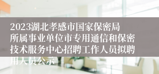 2023湖北孝感市国家保密局所属事业单位市专用通信和保密技术服务中心招聘工作人员拟聘用人员公示