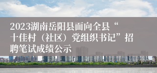 2023湖南岳阳县面向全县“十佳村（社区）党组织书记”招聘笔试成绩公示