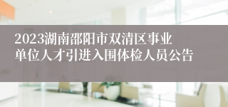 2023湖南邵阳市双清区事业单位人才引进入围体检人员公告