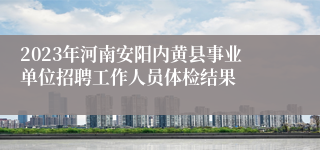 2023年河南安阳内黄县事业单位招聘工作人员体检结果