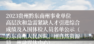 2023贵州黔东南州事业单位高层次和急需紧缺人才引进综合成绩及入围体检人员名单公示（黔东南州人民医院、州自然资源局、州融媒体中心）