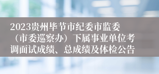 2023贵州毕节市纪委市监委（市委巡察办）下属事业单位考调面试成绩、总成绩及体检公告