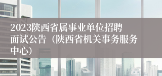 2023陕西省属事业单位招聘面试公告（陕西省机关事务服务中心）