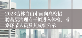 2023吉林白山市面向高校招聘基层治理专干拟进入体检、考察环节人员及其成绩公示