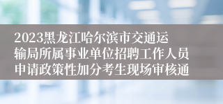 2023黑龙江哈尔滨市交通运输局所属事业单位招聘工作人员申请政策性加分考生现场审核通