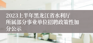 2023上半年黑龙江省水利厅所属部分事业单位招聘政策性加分公示