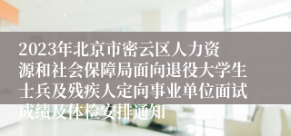 2023年北京市密云区人力资源和社会保障局面向退役大学生士兵及残疾人定向事业单位面试成绩及体检安排通知