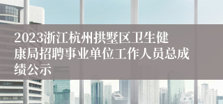 2023浙江杭州拱墅区卫生健康局招聘事业单位工作人员总成绩公示