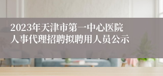 2023年天津市第一中心医院人事代理招聘拟聘用人员公示