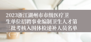 2023浙江湖州市市级医疗卫生单位招聘事业编制卫生人才第三批考核入围体检递补人员名单（一）