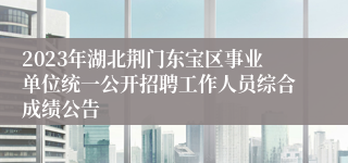 2023年湖北荆门东宝区事业单位统一公开招聘工作人员综合成绩公告