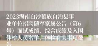 2023海南白沙黎族自治县事业单位招聘随军家属公告（第6号）面试成绩、综合成绩及入围体检人员名单、体检有关事项公告