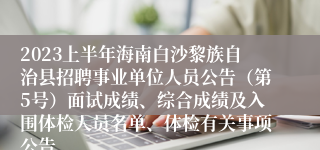 2023上半年海南白沙黎族自治县招聘事业单位人员公告（第5号）面试成绩、综合成绩及入围体检人员名单、体检有关事项公告