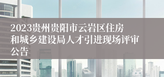 2023贵州贵阳市云岩区住房和城乡建设局人才引进现场评审公告