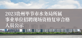 2023贵州毕节市水务局所属事业单位招聘现场资格复审合格人员公示