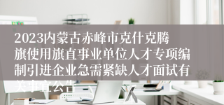 2023内蒙古赤峰市克什克腾旗使用旗直事业单位人才专项编制引进企业急需紧缺人才面试有关事宜公告