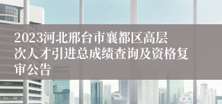 2023河北邢台市襄都区高层次人才引进总成绩查询及资格复审公告