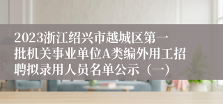 2023浙江绍兴市越城区第一批机关事业单位A类编外用工招聘拟录用人员名单公示（一）