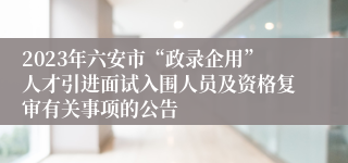 2023年六安市“政录企用”人才引进面试入围人员及资格复审有关事项的公告