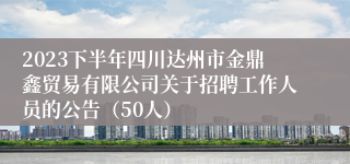 2023下半年四川达州市金鼎鑫贸易有限公司关于招聘工作人员的公告（50人）
