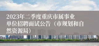 2023年二季度重庆市属事业单位招聘面试公告（市规划和自然资源局）