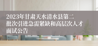 2023年甘肃天水清水县第二批次引进急需紧缺和高层次人才面试公告