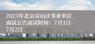 2023年北京房山区事业单位面试公告面试时间：7月1日-7月2日