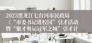 2023黑龙江七台河市民政局《“市委书记进校园”引才活动暨“聚才奥运冠军之城”引才计划》引才笔试成绩公示